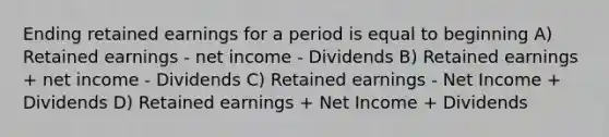 Ending retained earnings for a period is equal to beginning A) Retained earnings - net income - Dividends B) Retained earnings + net income - Dividends C) Retained earnings - Net Income + Dividends D) Retained earnings + Net Income + Dividends