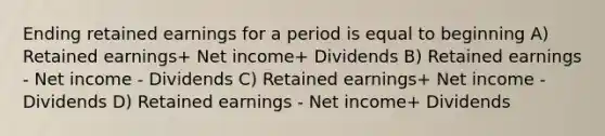 Ending retained earnings for a period is equal to beginning A) Retained earnings+ Net income+ Dividends B) Retained earnings - Net income - Dividends C) Retained earnings+ Net income - Dividends D) Retained earnings - Net income+ Dividends