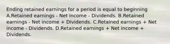 Ending retained earnings for a period is equal to beginning A.Retained earnings - Net income - Dividends. B.Retained earnings - Net income + Dividends. C.Retained earnings + Net income - Dividends. D.Retained earnings + Net income + Dividends.