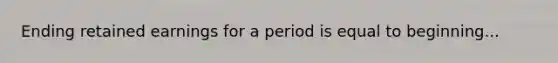 Ending retained earnings for a period is equal to beginning...