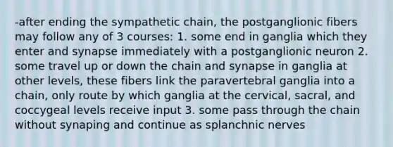 -after ending the sympathetic chain, the postganglionic fibers may follow any of 3 courses: 1. some end in ganglia which they enter and synapse immediately with a postganglionic neuron 2. some travel up or down the chain and synapse in ganglia at other levels, these fibers link the paravertebral ganglia into a chain, only route by which ganglia at the cervical, sacral, and coccygeal levels receive input 3. some pass through the chain without synaping and continue as splanchnic nerves