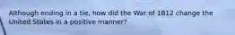 Although ending in a tie, how did the War of 1812 change the United States in a positive manner?