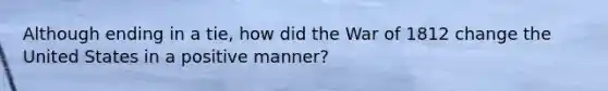 Although ending in a tie, how did the War of 1812 change the United States in a positive manner?