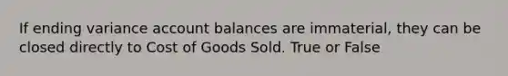 If ending variance account balances are immaterial, they can be closed directly to Cost of Goods Sold. True or False