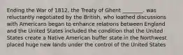 Ending the War of 1812, the Treaty of Ghent ________. was reluctantly negotiated by the British, who loathed discussions with Americans began to enhance relations between England and the United States included the condition that the United States create a Native American buffer state in the Northwest placed huge new lands under the control of the United States