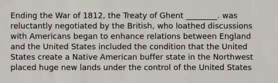 Ending the War of 1812, the Treaty of Ghent ________. was reluctantly negotiated by the British, who loathed discussions with Americans began to enhance relations between England and the United States included the condition that the United States create a Native American buffer state in the Northwest placed huge new lands under the control of the United States