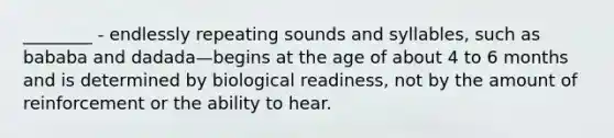 ________ - endlessly repeating sounds and syllables, such as bababa and dadada—begins at the age of about 4 to 6 months and is determined by biological readiness, not by the amount of reinforcement or the ability to hear.