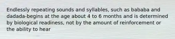 Endlessly repeating sounds and syllables, such as bababa and dadada-begins at the age about 4 to 6 months and is determined by biological readiness, not by the amount of reinforcement or the ability to hear