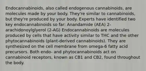 Endocannabinoids, also called endogenous cannabinoids, are molecules made by your body. They're similar to cannabinoids, but they're produced by your body. Experts have identified two key endocannabinoids so far: Anandamide (AEA) 2-arachidonoylglyerol (2-AG) Endocannabinoids are molecules produced by cells that have activity similar to THC and the other phytocannabinoids (plant-derived cannabinoids). They are synthesized on the cell membrane from omega-6 fatty acid precursors. Both endo- and phytocannabinoids act on cannabinoid receptors, known as CB1 and CB2, found throughout the body.