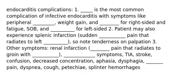 endocarditis complications: 1. _____ is the most common complication of infective endocarditis with symptoms like peripheral _________, weight gain, and ________ for right-sided and fatigue, SOB, and __________ for left-sided 2. Patient may also experience splenic infarction (sudden ___________ pain that radiates to left __________), so note tenderness on palpation 3. Other symptoms: renal infarction (________ pain that radiates to groin with ___________), _____________ symptoms, TIA, stroke, confusion, decreased concentration, aphasia, dysphagia, _______ pain, dyspnea, cough, petechiae, splinter hemorrhages