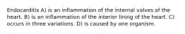 Endocarditis A) is an inflammation of the internal valves of the heart. B) is an inflammation of the interior lining of the heart. C) occurs in three variations. D) is caused by one organism.