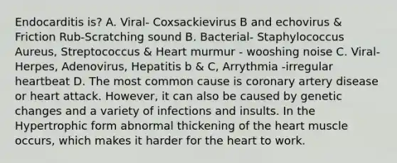 Endocarditis is? A. Viral- Coxsackievirus B and echovirus & Friction Rub-Scratching sound B. Bacterial- Staphylococcus Aureus, Streptococcus & Heart murmur - wooshing noise C. Viral- Herpes, Adenovirus, Hepatitis b & C, Arrythmia -irregular heartbeat D. The most common cause is coronary artery disease or heart attack. However, it can also be caused by genetic changes and a variety of infections and insults. In the Hypertrophic form abnormal thickening of the heart muscle occurs, which makes it harder for the heart to work.