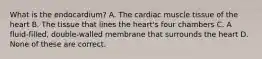 What is the endocardium? A. The cardiac muscle tissue of the heart B. The tissue that lines the heart's four chambers C. A fluid-filled, double-walled membrane that surrounds the heart D. None of these are correct.