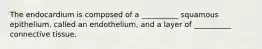 The endocardium is composed of a __________ squamous epithelium, called an endothelium, and a layer of __________ connective tissue.