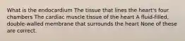 What is the endocardium The tissue that lines the heart's four chambers The cardiac muscle tissue of the heart A fluid-filled, double-walled membrane that surrounds the heart None of these are correct.