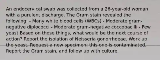 An endocervical swab was collected from a 26-year-old woman with a purulent discharge. The Gram stain revealed the following: - Many white blood cells (WBCs) - Moderate gram-negative diplococci - Moderate gram-negative coccobacilli - Few yeast Based on these things, what would be the next course of action? Report the isolation of Neisseria gonorrhoeae. Work up the yeast. Request a new specimen; this one is contaminated. Report the Gram stain, and follow up with culture.