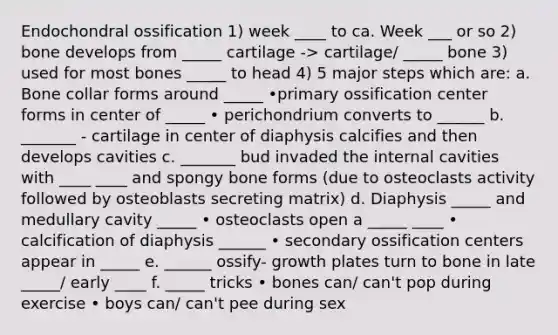 Endochondral ossification 1) week ____ to ca. Week ___ or so 2) bone develops from _____ cartilage -> cartilage/ _____ bone 3) used for most bones _____ to head 4) 5 major steps which are: a. Bone collar forms around _____ •primary ossification center forms in center of _____ • perichondrium converts to ______ b. _______ - cartilage in center of diaphysis calcifies and then develops cavities c. _______ bud invaded the internal cavities with ____ ____ and spongy bone forms (due to osteoclasts activity followed by osteoblasts secreting matrix) d. Diaphysis _____ and medullary cavity _____ • osteoclasts open a _____ ____ • calcification of diaphysis ______ • secondary ossification centers appear in _____ e. ______ ossify- growth plates turn to bone in late _____/ early ____ f. _____ tricks • bones can/ can't pop during exercise • boys can/ can't pee during sex