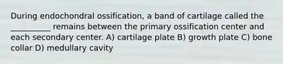 During endochondral ossification, a band of cartilage called the __________ remains between the primary ossification center and each secondary center. A) cartilage plate B) growth plate C) bone collar D) medullary cavity