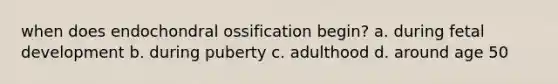 when does endochondral ossification begin? a. during fetal development b. during puberty c. adulthood d. around age 50