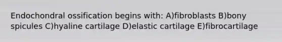 Endochondral ossification begins with: A)fibroblasts B)bony spicules C)hyaline cartilage D)elastic cartilage E)fibrocartilage