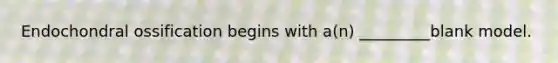 Endochondral ossification begins with a(n) _________blank model.