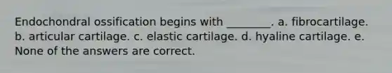 Endochondral ossification begins with ________. a. fibrocartilage. b. articular cartilage. c. elastic cartilage. d. hyaline cartilage. e. None of the answers are correct.