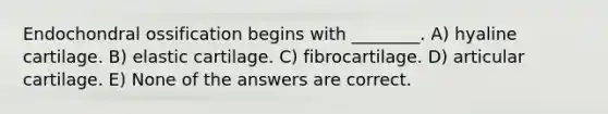 Endochondral ossification begins with ________. A) hyaline cartilage. B) elastic cartilage. C) fibrocartilage. D) articular cartilage. E) None of the answers are correct.