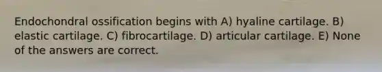 Endochondral ossification begins with A) hyaline cartilage. B) elastic cartilage. C) fibrocartilage. D) articular cartilage. E) None of the answers are correct.