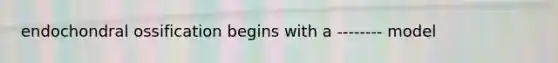 endochondral ossification begins with a -------- model