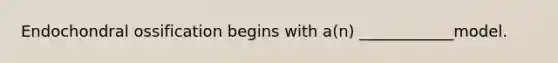 Endochondral ossification begins with a(n) ____________model.