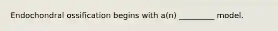 Endochondral ossification begins with a(n) _________ model.