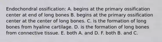 Endochondral ossification: A. begins at the primary ossification center at end of long bones B. begins at the primary ossification center at the center of long bones. C. is the formation of long bones from hyaline cartilage. D. is the formation of long bones from connective tissue. E. both A. and D. F. both B. and C.