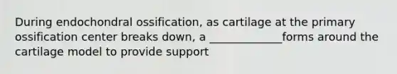 During endochondral ossification, as cartilage at the primary ossification center breaks down, a _____________forms around the cartilage model to provide support