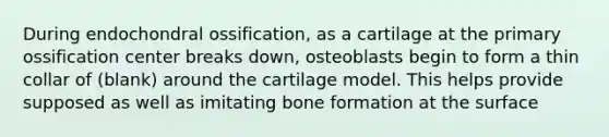 During endochondral ossification, as a cartilage at the primary ossification center breaks down, osteoblasts begin to form a thin collar of (blank) around the cartilage model. This helps provide supposed as well as imitating bone formation at the surface