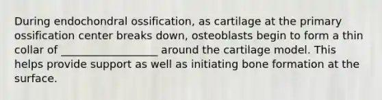 During endochondral ossification, as cartilage at the primary ossification center breaks down, osteoblasts begin to form a thin collar of __________________ around the cartilage model. This helps provide support as well as initiating bone formation at the surface.