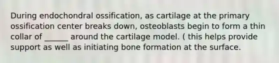 During endochondral ossification, as cartilage at the primary ossification center breaks down, osteoblasts begin to form a thin collar of ______ around the cartilage model. ( this helps provide support as well as initiating bone formation at the surface.