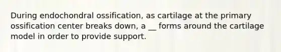 During endochondral ossification, as cartilage at the primary ossification center breaks down, a __ forms around the cartilage model in order to provide support.