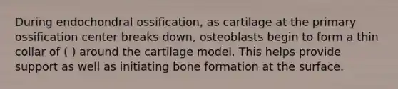 During endochondral ossification, as cartilage at the primary ossification center breaks down, osteoblasts begin to form a thin collar of ( ) around the cartilage model. This helps provide support as well as initiating bone formation at the surface.