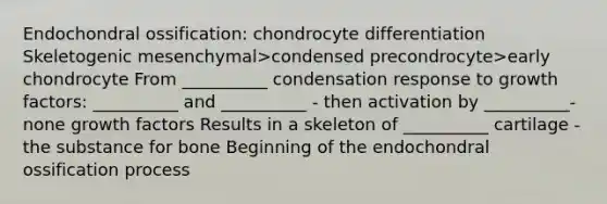 Endochondral ossification: chondrocyte differentiation Skeletogenic mesenchymal>condensed precondrocyte>early chondrocyte From __________ condensation response to growth factors: __________ and __________ - then activation by __________-none growth factors Results in a skeleton of __________ cartilage - the substance for bone Beginning of the endochondral ossification process