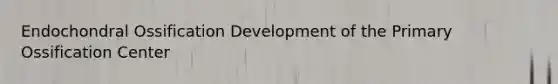 Endochondral Ossification Development of the Primary Ossification Center