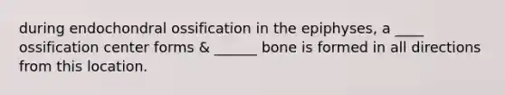 during endochondral ossification in the epiphyses, a ____ ossification center forms & ______ bone is formed in all directions from this location.