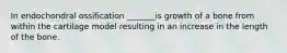In endochondral ossification _______is growth of a bone from within the cartilage model resulting in an increase in the length of the bone.