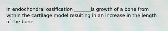 In endochondral ossification _______is growth of a bone from within the cartilage model resulting in an increase in the length of the bone.