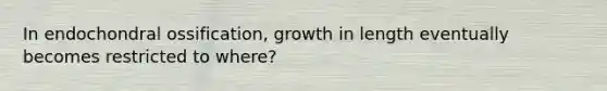 In endochondral ossification, growth in length eventually becomes restricted to where?