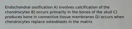 Endochondral ossification A) involves calcification of the chondrocytes B) occurs primarily in the bones of the skull C) produces bone in <a href='https://www.questionai.com/knowledge/kYDr0DHyc8-connective-tissue' class='anchor-knowledge'>connective tissue</a> membranes D) occurs when chondrocytes replace osteoblasts in the matrix