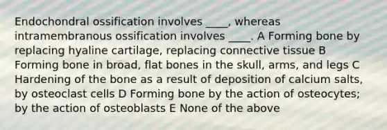 Endochondral ossification involves ____, whereas intramembranous ossification involves ____. A Forming bone by replacing hyaline cartilage, replacing connective tissue B Forming bone in broad, flat bones in the skull, arms, and legs C Hardening of the bone as a result of deposition of calcium salts, by osteoclast cells D Forming bone by the action of osteocytes; by the action of osteoblasts E None of the above