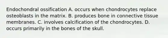 Endochondral ossification A. occurs when chondrocytes replace osteoblasts in the matrix. B. produces bone in <a href='https://www.questionai.com/knowledge/kYDr0DHyc8-connective-tissue' class='anchor-knowledge'>connective tissue</a> membranes. C. involves calcification of the chondrocytes. D. occurs primarily in the bones of the skull.