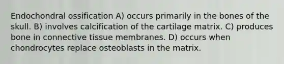 Endochondral ossification A) occurs primarily in the bones of the skull. B) involves calcification of the cartilage matrix. C) produces bone in connective tissue membranes. D) occurs when chondrocytes replace osteoblasts in the matrix.