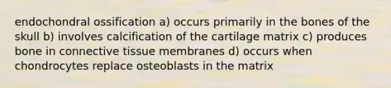 endochondral ossification a) occurs primarily in the bones of the skull b) involves calcification of the cartilage matrix c) produces bone in connective tissue membranes d) occurs when chondrocytes replace osteoblasts in the matrix