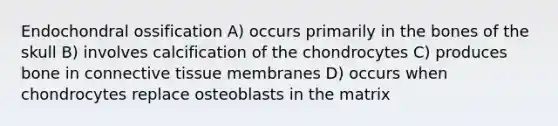 Endochondral ossification A) occurs primarily in the bones of the skull B) involves calcification of the chondrocytes C) produces bone in <a href='https://www.questionai.com/knowledge/kYDr0DHyc8-connective-tissue' class='anchor-knowledge'>connective tissue</a> membranes D) occurs when chondrocytes replace osteoblasts in the matrix